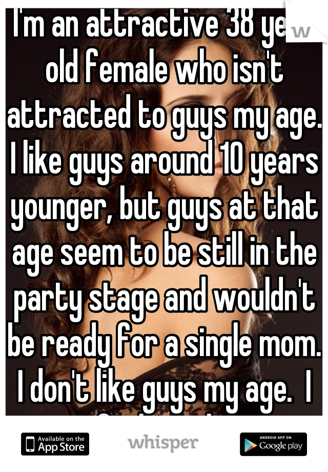 I'm an attractive 38 year old female who isn't attracted to guys my age. I like guys around 10 years younger, but guys at that age seem to be still in the party stage and wouldn't be ready for a single mom. I don't like guys my age.  I feel stuck. 