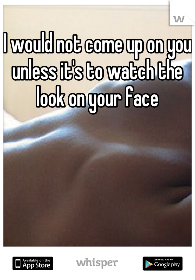 I would not come up on you unless it's to watch the look on your face