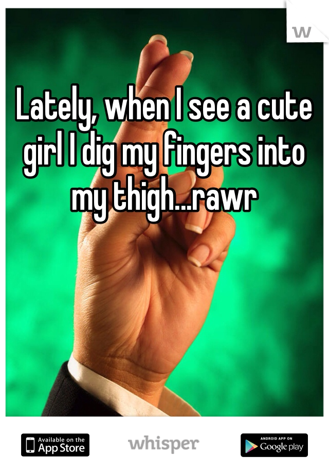 Lately, when I see a cute girl I dig my fingers into my thigh...rawr