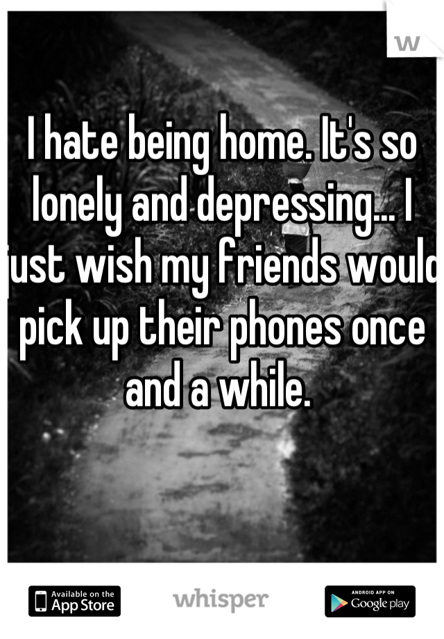 I hate being home. It's so lonely and depressing... I just wish my friends would pick up their phones once and a while. 