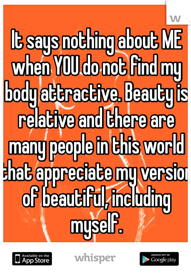 It says nothing about ME when YOU do not find my body attractive. Beauty is relative and there are many people in this world that appreciate my version of beautiful, including myself. 