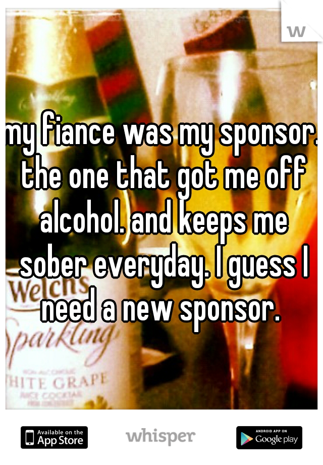 my fiance was my sponsor. the one that got me off alcohol. and keeps me sober everyday. I guess I need a new sponsor. 