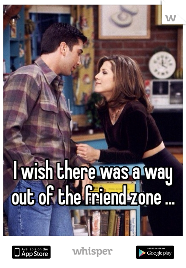 I wish there was a way out of the friend zone ...