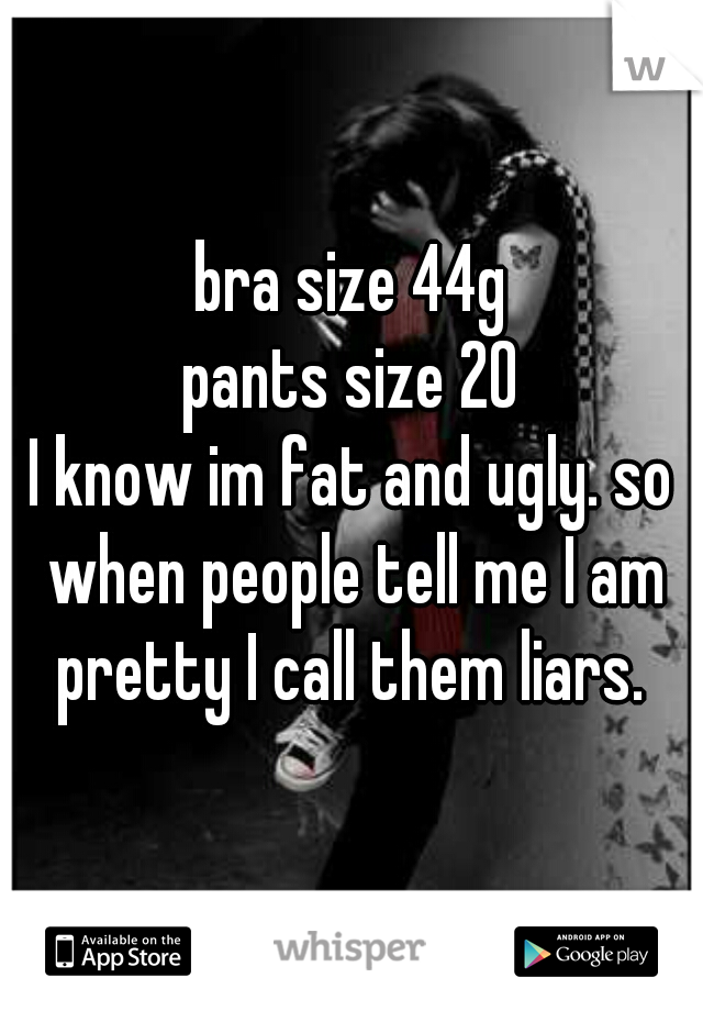 bra size 44g
pants size 20
I know im fat and ugly. so when people tell me I am pretty I call them liars. 