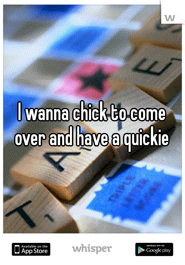 I wanna chick to come over and have a quickie 