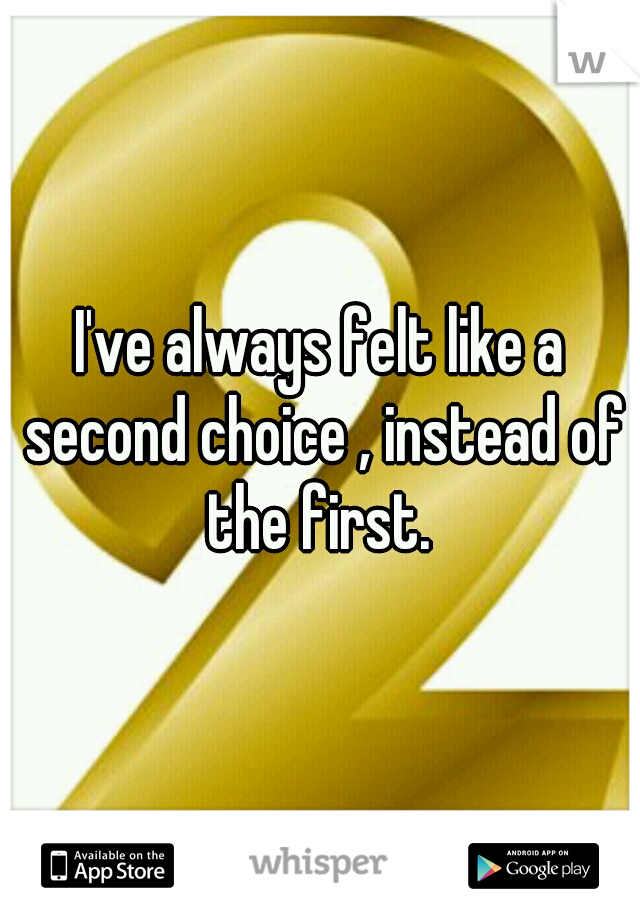 I've always felt like a second choice , instead of the first. 