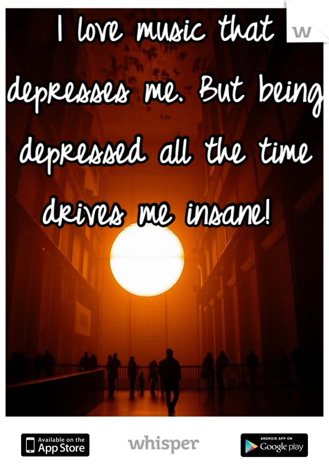 I love music that depresses me. But being depressed all the time drives me insane! 