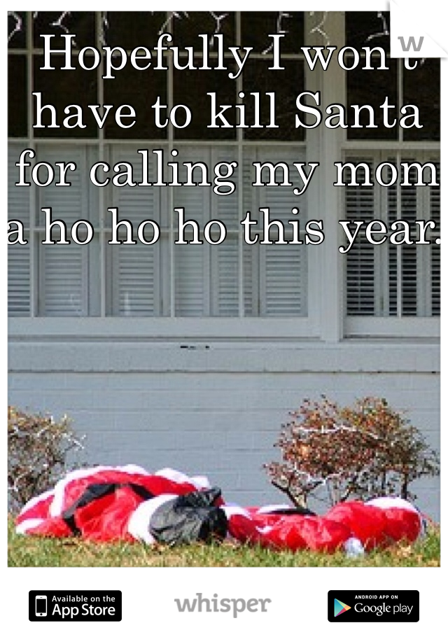 Hopefully I won't have to kill Santa for calling my mom a ho ho ho this year. 