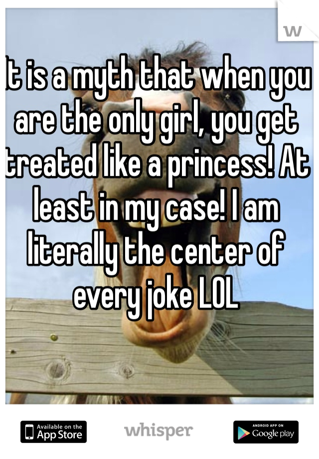 It is a myth that when you are the only girl, you get treated like a princess! At least in my case! I am literally the center of every joke LOL