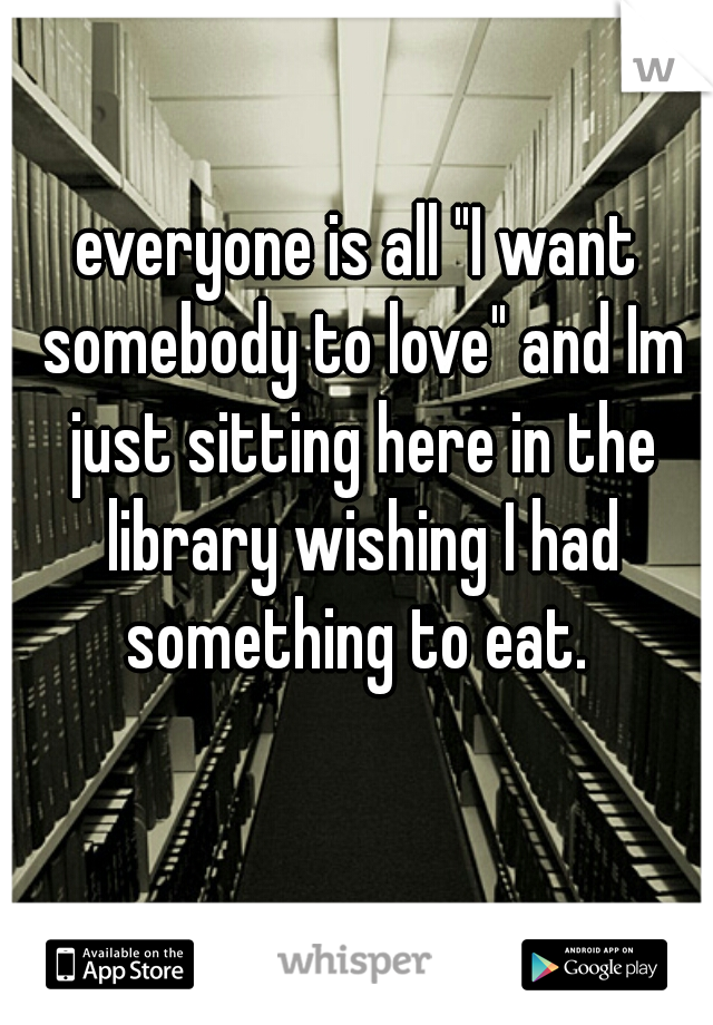 everyone is all "I want somebody to love" and Im just sitting here in the library wishing I had something to eat. 