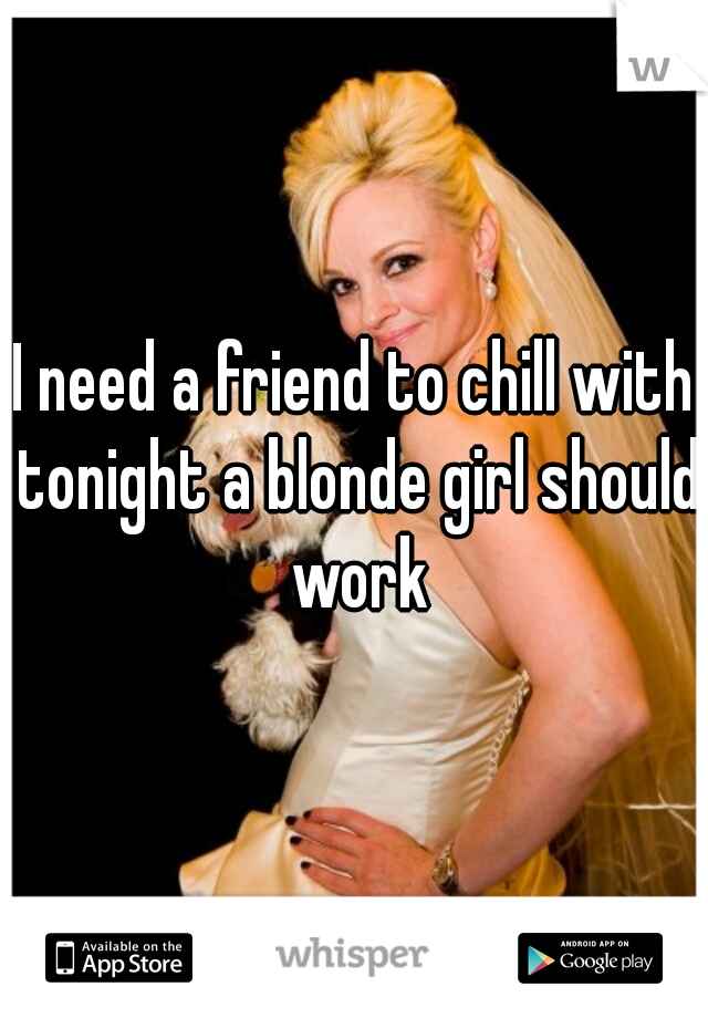 I need a friend to chill with tonight a blonde girl should work
