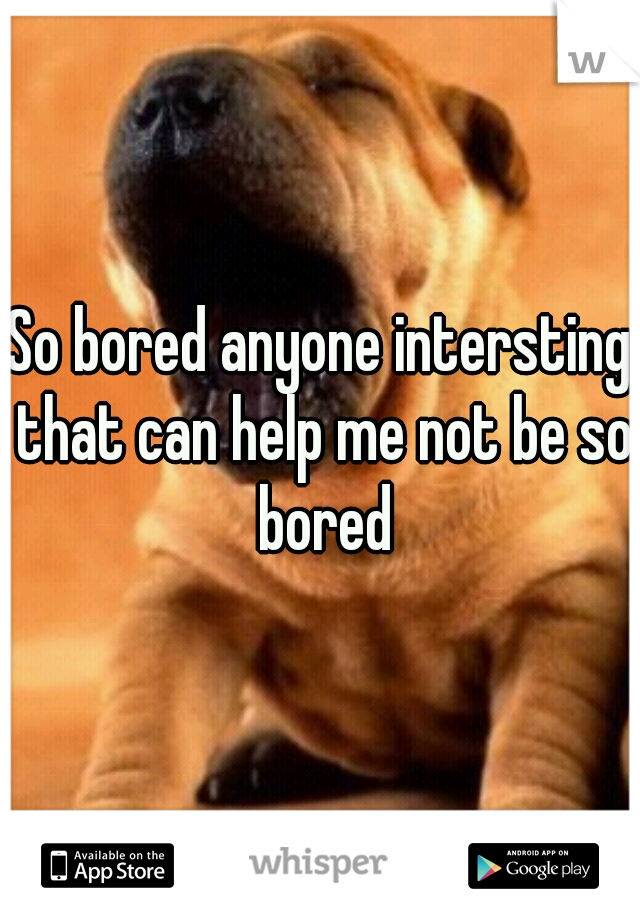 So bored anyone intersting that can help me not be so bored