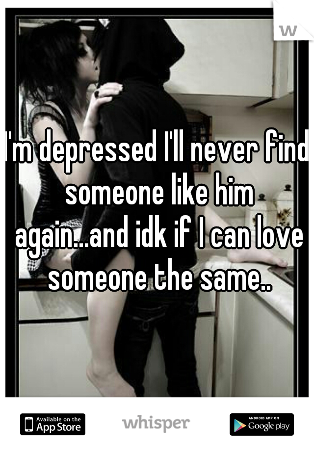 I'm depressed I'll never find someone like him again...and idk if I can love someone the same..