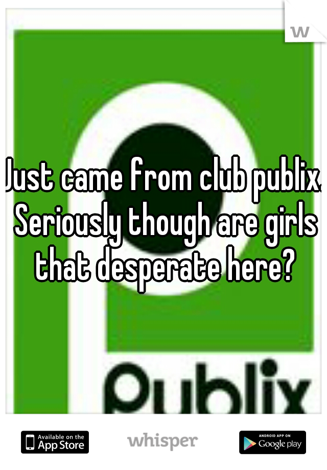 Just came from club publix. Seriously though are girls that desperate here?