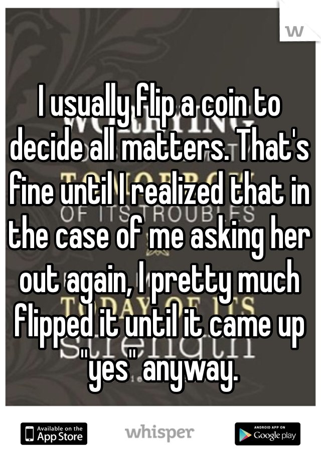 I usually flip a coin to decide all matters. That's fine until I realized that in the case of me asking her out again, I pretty much flipped it until it came up "yes" anyway.