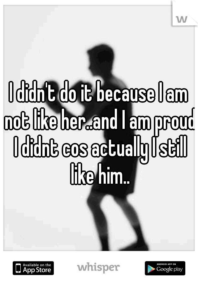 I didn't do it because I am not like her..and I am proud I didnt cos actually I still like him..