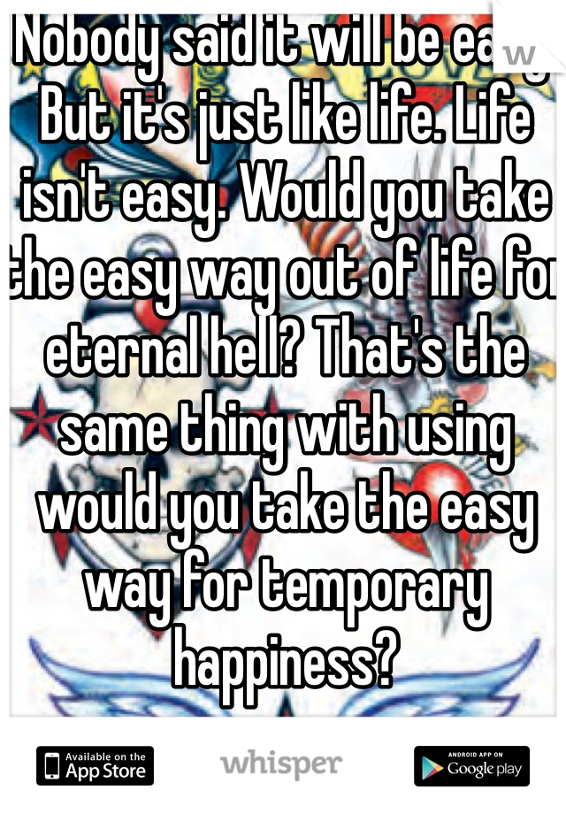 Nobody said it will be easy. But it's just like life. Life isn't easy. Would you take the easy way out of life for eternal hell? That's the same thing with using would you take the easy way for temporary happiness? 