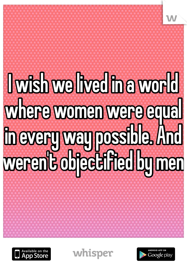 I wish we lived in a world where women were equal in every way possible. And weren't objectified by men