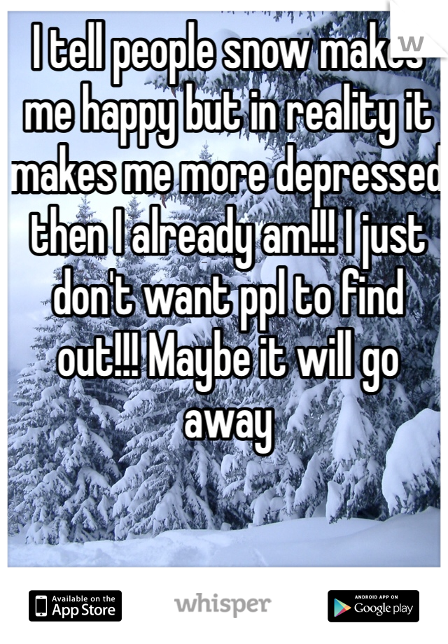 I tell people snow makes me happy but in reality it makes me more depressed then I already am!!! I just don't want ppl to find out!!! Maybe it will go away