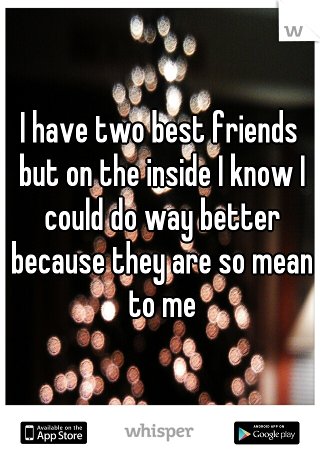 I have two best friends but on the inside I know I could do way better because they are so mean to me