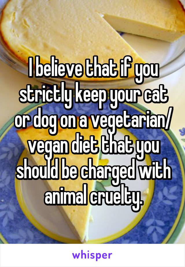 I believe that if you strictly keep your cat or dog on a vegetarian/ vegan diet that you should be charged with animal cruelty.