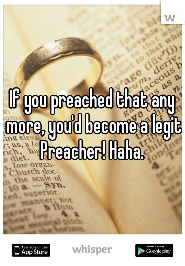 If you preached that any more, you'd become a legit Preacher! Haha. 