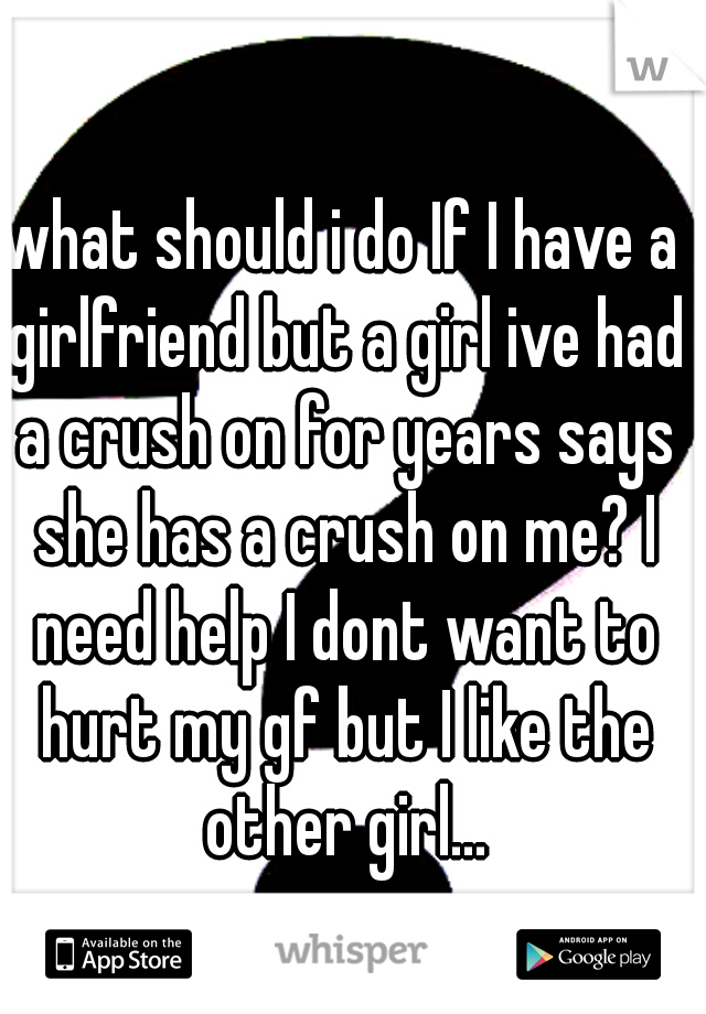 what should i do If I have a girlfriend but a girl ive had a crush on for years says she has a crush on me? I need help I dont want to hurt my gf but I like the other girl...
