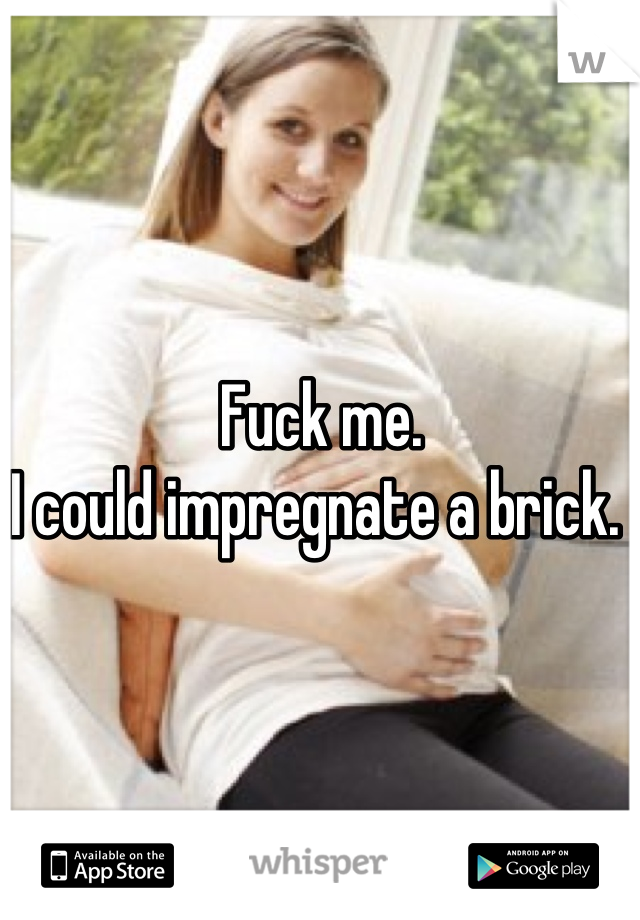 Fuck me. 
I could impregnate a brick. 