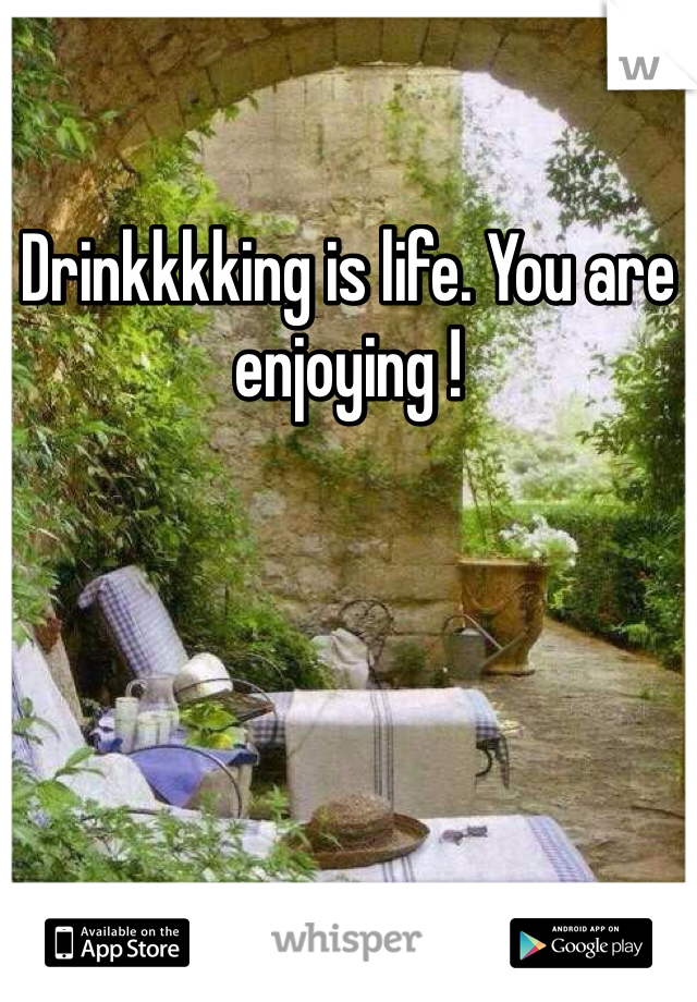 Drinkkkking is life. You are enjoying !