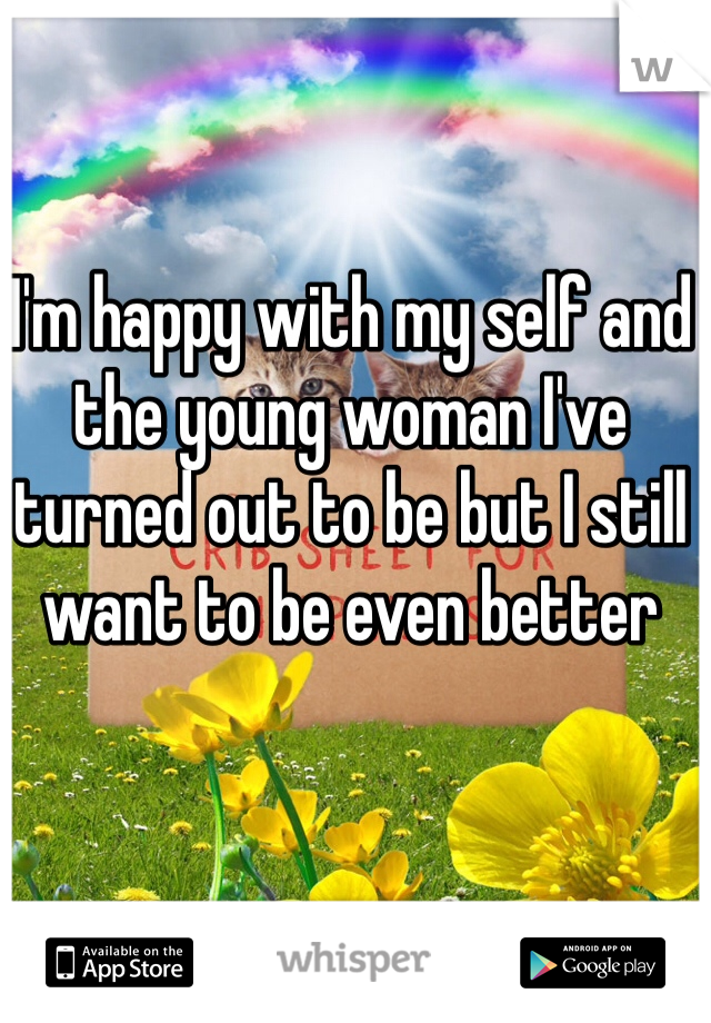 I'm happy with my self and the young woman I've turned out to be but I still want to be even better 
