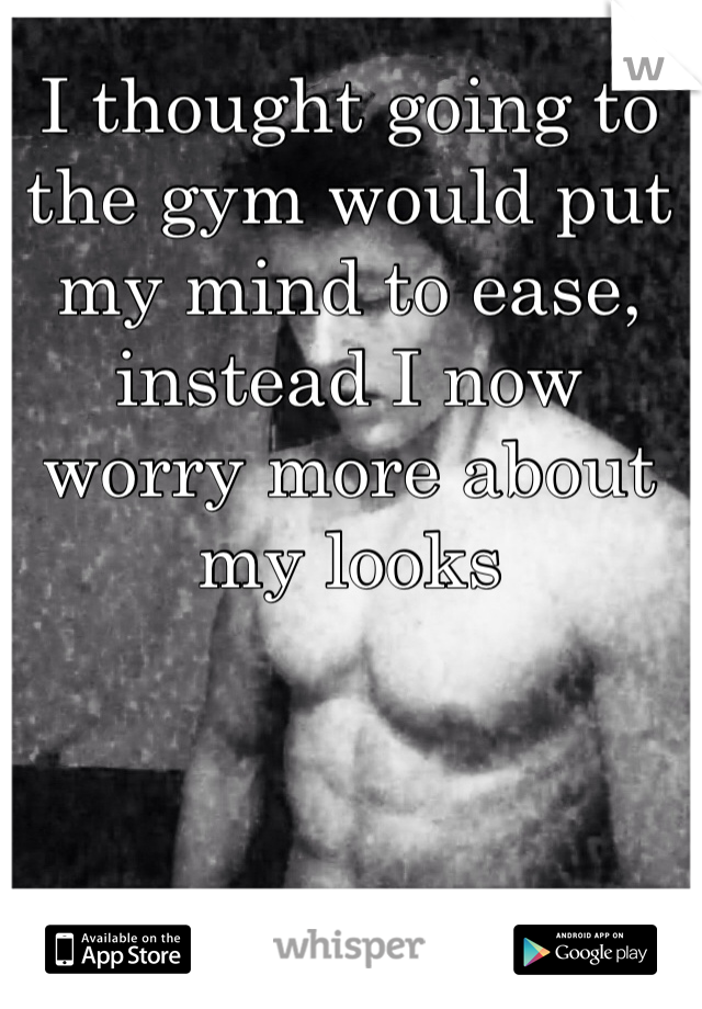 I thought going to the gym would put my mind to ease, instead I now worry more about my looks