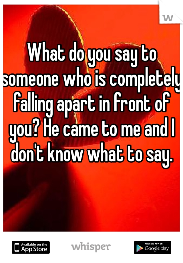 What do you say to someone who is completely falling apart in front of you? He came to me and I don't know what to say.