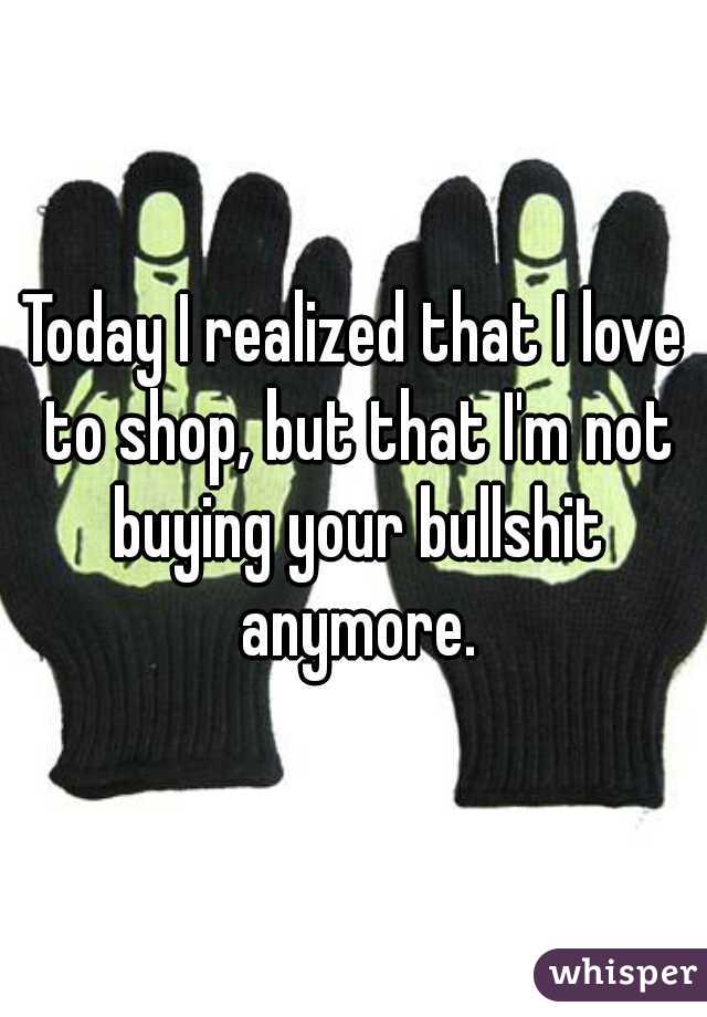 Today I realized that I love to shop, but that I'm not buying your bullshit anymore.