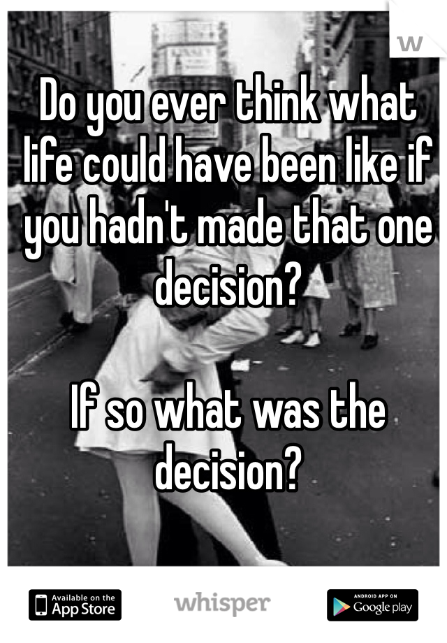 Do you ever think what life could have been like if you hadn't made that one decision? 
 
If so what was the decision? 