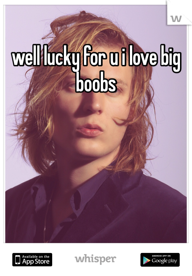well lucky for u i love big boobs