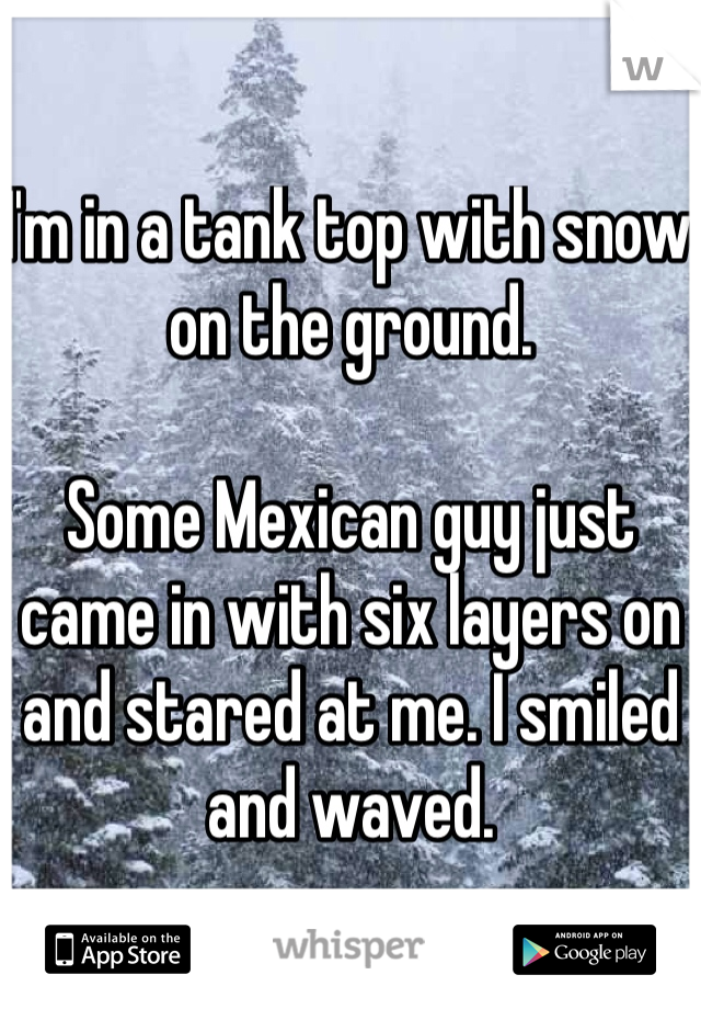 I'm in a tank top with snow on the ground. 

Some Mexican guy just came in with six layers on and stared at me. I smiled and waved. 