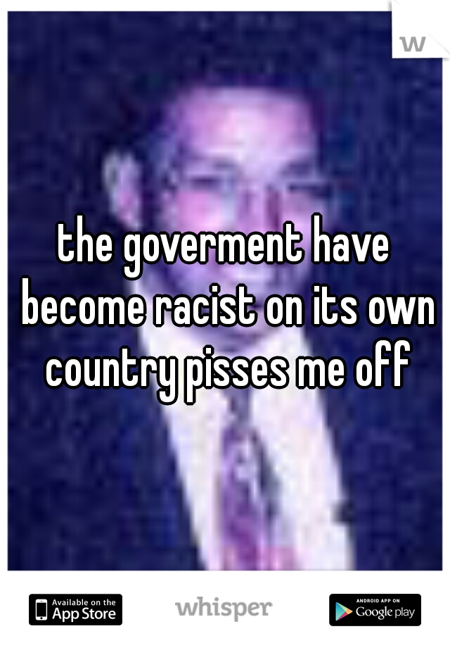 the goverment have become racist on its own country pisses me off