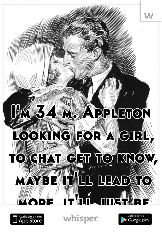 I'm 34 m. Appleton looking for a girl, to chat get to know, maybe it'll lead to more, it'll just be nice to chat.