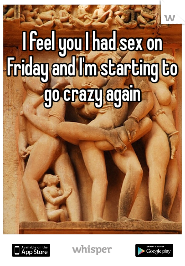 I feel you I had sex on Friday and I'm starting to go crazy again