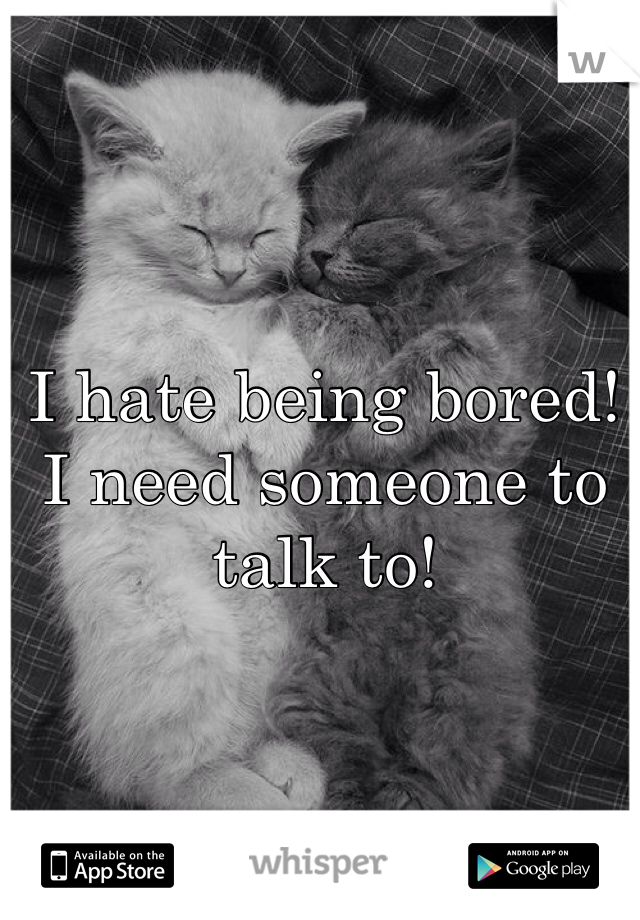 I hate being bored! I need someone to talk to! 