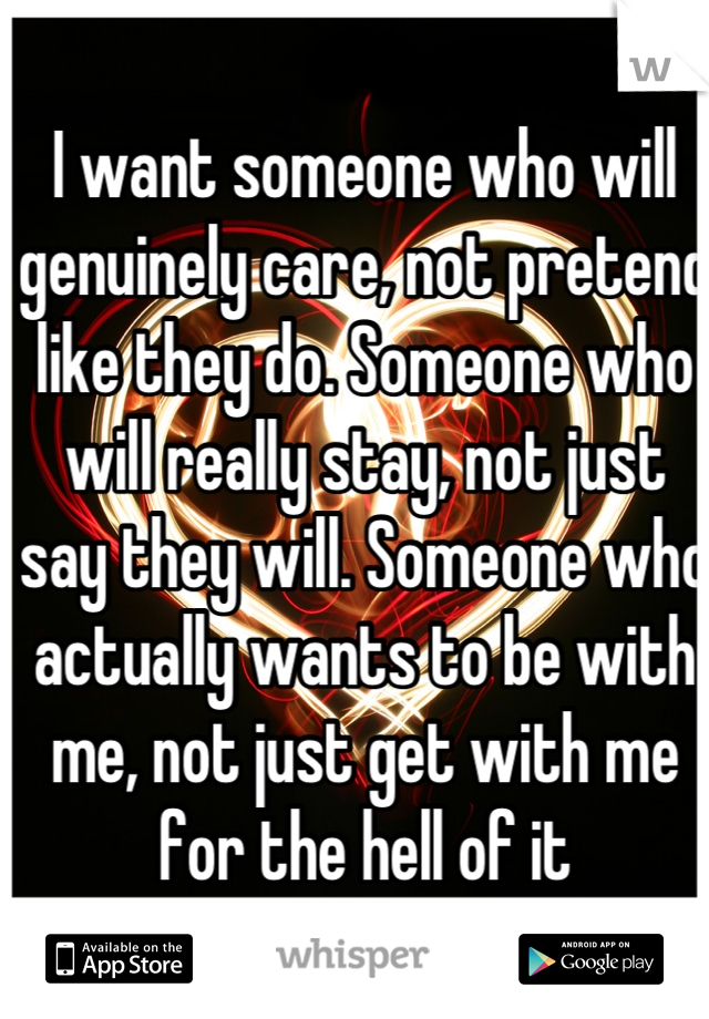 I want someone who will genuinely care, not pretend like they do. Someone who will really stay, not just say they will. Someone who actually wants to be with me, not just get with me for the hell of it