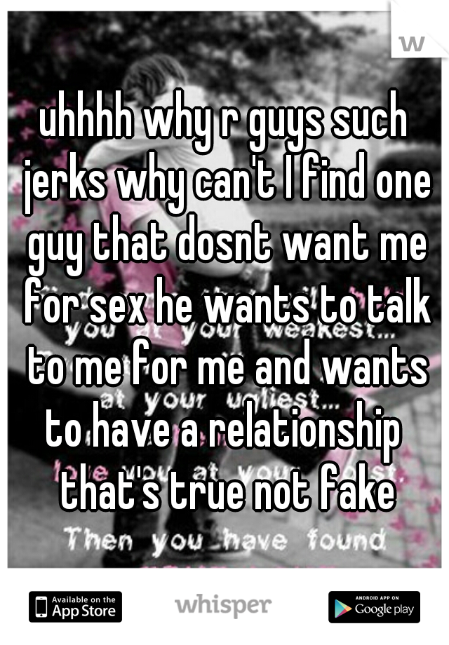 uhhhh why r guys such jerks why can't I find one guy that dosnt want me for sex he wants to talk to me for me and wants to have a relationship  that's true not fake