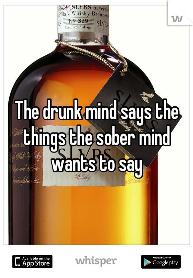 The drunk mind says the things the sober mind wants to say