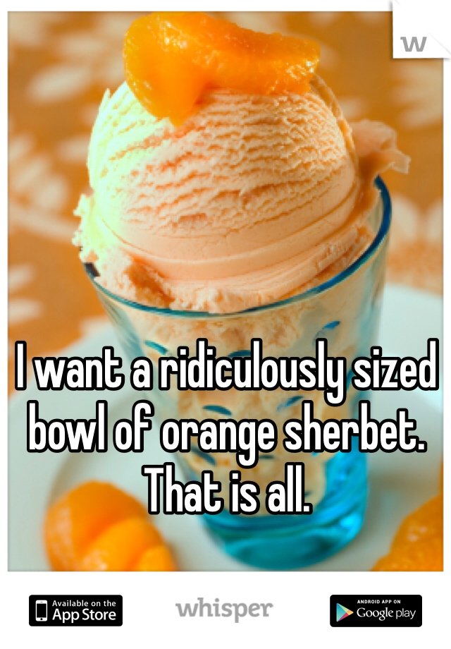 I want a ridiculously sized bowl of orange sherbet. That is all. 