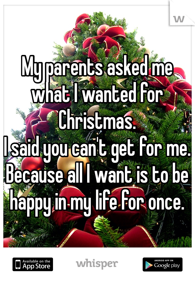 My parents asked me what I wanted for Christmas.
I said you can't get for me.
Because all I want is to be happy in my life for once.