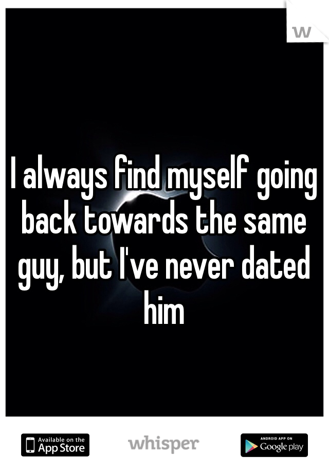 I always find myself going back towards the same guy, but I've never dated him