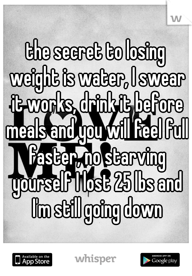 the secret to losing weight is water, I swear it works, drink it before meals and you will feel full faster, no starving yourself I lost 25 lbs and I'm still going down