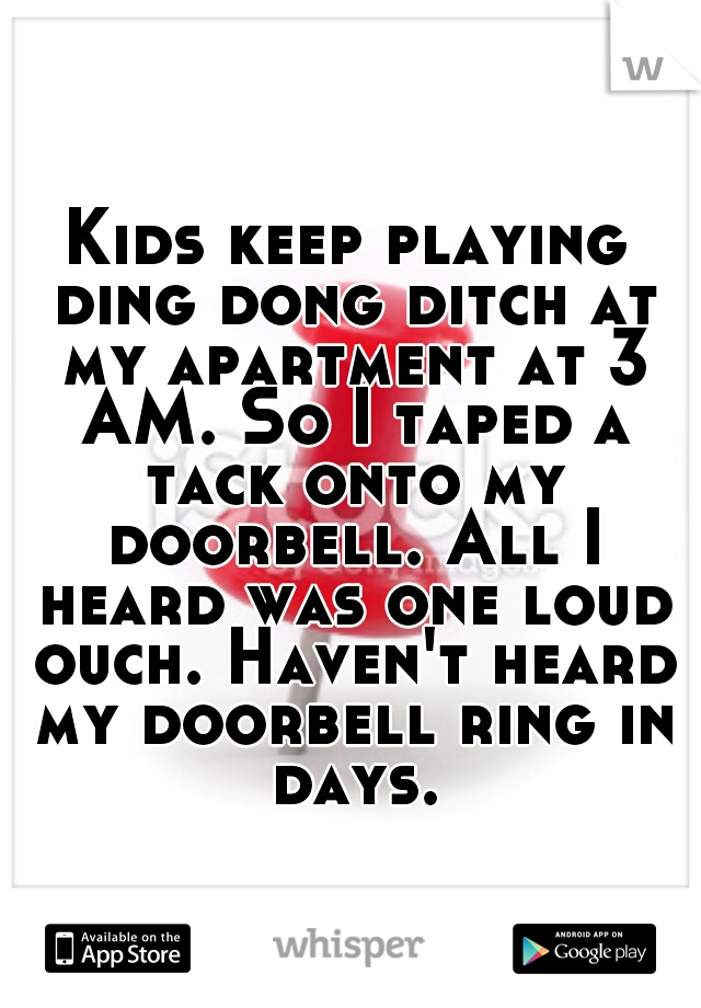Kids keep playing ding dong ditch at my apartment at 3 AM. So I taped a tack onto my doorbell. All I heard was one loud ouch. Haven't heard my doorbell ring in days.