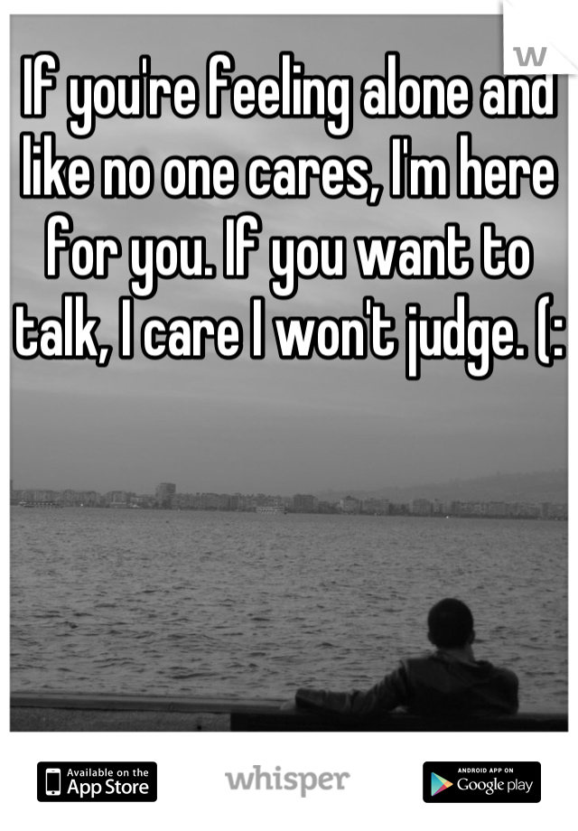 If you're feeling alone and like no one cares, I'm here for you. If you want to talk, I care I won't judge. (: