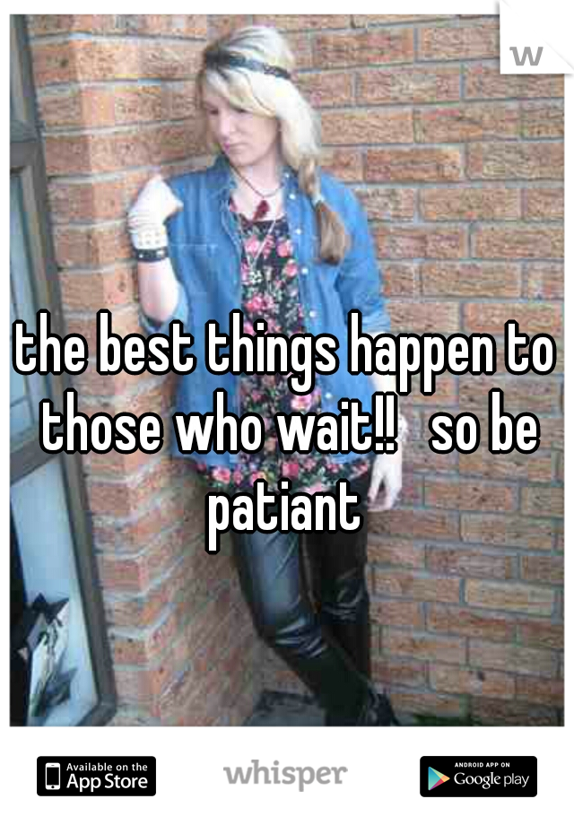 the best things happen to those who wait!!   so be patiant 